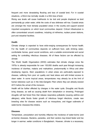 frequent and more devastating flooding and loss of coastal land. For in coastal
situations, a 50cm rise normally results in a 50m loss of land.
Rising sea levels will cause livelihoods to be lost and people displaced as land
permanently go under water, while the costs of sea defenses will rise. Coastal areas
are amongst the most densely populated areas in the country and support several
important ecosystems on which local communities depend. Critical infrastructure is
often concentrated around coastlines, including oil refineries, nuclear power stations,
port and industrial facilities.
Health
Climate change is expected to have wide-ranging consequences for human health.
For the health of communities depends on sufficient food, safe drinking water,
comfortable homes, good social conditions, and a suitable environmental and social
setting for controlling infectious diseases. All of these factors can be affected by
climate
The World Health Organization (WHO) estimates that climate change since the
1970s is already responsible for over 150,000 deaths each year through increasing
incidence of diarrhea, malaria and malnutrition, predominantly in Africa and other
developing regions. Slum populations in urban areas are particularly exposed to
disease, suffering from poor air quality and heat stress and with limited access to
clean water. In some tropical areas, temperatures may already be at the limit of
human tolerance such as in the Indo-Gangetic Plain where they can already exceed
45°C before the arrival of the monsoon.
Health will be further affected by changes in the water cycle. Droughts and floods
bring disease, as well as causing death from dehydration or drowning. Prolonged
droughts will fuel forest fires that release respiratory pollutants (causing asthma and
allergies), while floods foster growth of infectious fungal infections, create new
breeding sites for disease vectors such as mosquitoes, and trigger outbreaks of
water-borne diseases like cholera.
Diseases
Temperature, precipitation and humidity influence the incidence of water-borne (and
air-borne) diseases. Bacteria, parasites, and their vectors may breed faster and live
longer in warmer, wetter conditions in Bangladesh.. However, climate is a necessary,
 