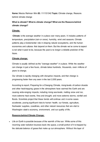 Name: Marzia Rahman Mim ID: 111151342 Topic: Climate change, Reasons
behind climate change
What is climate? What is climate change? What are the Reasons behind
climate change?
Climate:
Climate is the average weather in a place over many years. It includes patterns of
temperature, precipitation (rain or snow), humidity, wind and seasons. Climate
patterns play a fundamental role in shaping natural ecosystems, and the human
economies and cultures that depend on them. But the climate we’ve come to expect
is not what it used to be, because the past is no longer a reliable predictor of the
future.
Climate change:
Climate is usually defined as the "average weather" in a place. While the weather
can change in just a few hours, climate takes hundreds, thousands, even millions of
years to change.
Our climate is rapidly changing with disruptive impacts, and that change is
progressing faster than any seen in the last 2,000 years.
According to report, Preparing for a Changing Climate, rising levels of carbon dioxide
and other heat-trapping gases in the atmosphere have warmed the Earth and are
causing wide-ranging impacts, including rising sea levels; melting snow and ice;
more extreme heat events, fires and drought; and more extreme storms, rainfall and
floods. Scientists project that these trends will continue and in some cases
accelerate, posing significant risks to human health, our forests, agriculture,
freshwater supplies, coastlines, and other natural resources that are vital to
Washington state’s economy, environment, and our quality of life.
Reasons behind Climate Change:
 Life on Earth is possible because of the warmth of the sun. While some of this
incoming solar radiation bounces back into space, a small portion of it is trapped by
the delicate balance of gases that make up our atmosphere. Without this layer of
 