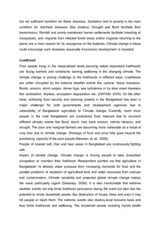 but not sufficient condition for these diseases. Sanitation tied to poverty is the main
condition for diarrheal diseases (like cholera). Drought and flood facilitate their
transmission. Rainfall and poorly maintained human settlements facilitate breeding of
mosquitoes, and migrants from infected forest areas and/or migrants returning to the
plains are a main reason for its resurgence on the lowlands. Climate change in future
could encourage such diseases, especially if economic development is impeded.
Livelihood
Poor people living in the marginalized lands perusing nature dependant livelihoods
are facing barriers and constraints earning wellbeing in the changing climate. The
climate change is posing challenge to the livelihoods in different ways. Livelihoods
are either disrupted by the extreme weather events like cyclone, heavy downpour,
floods, erosion, storm surges, dense fogs, sea turbulence or by slow onset disasters
like sanitization, dryness, ecosystem degradation etc. (OXFAM, 2009). On the other
hand, achieving food security and reducing poverty in the Bangladesh has been a
major challenge for both governments and development agencies due to
vulnerability of Bangladesh agriculture to Climate change. Currently, much more
people in the rural Bangladesh are considered food insecure due to recurrent
different climatic events like flood, storm, river bank erosion, salinity intrusion, and
drought. The poor and marginal farmers are becoming more vulnerable as a result of
crop loss due to climate change. Shortage of food and price hike goes beyond the
purchasing capacity of the poor people (Nasreen et. al., 2008).
People of coastal belt, char and haor areas in Bangladesh are continuously fighting
with
Impact of climate change. Climate change is forcing people to take diversified
occupation to maintain their livelihood. Researchers pointed out that agriculture in
Bangladesh “is already under pressure from increasing demands for food and the
parallel problems of depletion of agricultural land and water resources from overuse
and contamination. Climate variability and projected global climate change makes
the issue particularly urgent (Selvaraju, 2006). It is also mentionable that extreme
weather events not only limits livelihood persuasion during the event but also has the
potential to erode household assets, like destruction of house, trees and even it may
kill people or injure them. The extreme events also destroy local resource base and
thus limits livelihoods and wellbeing. The household assets including human health
 