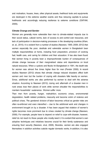 and motivation, houses, trees, other physical assets, livelihood tools and equipments
are destroyed in the extreme weather events and thus reducing capitals to pursue
livelihoods and accordingly reducing resilience to extreme conditions (OXFAM,
2009).
Climate Change and Gender
Women are generally more vulnerable than men to climate-related impacts due to
their social status, cultural norms, lack of access to and control over resources, and
lack of participation in decision-making processes in the developing countries (Khan,
et. al., 2010). It is evident from a number of studies (Nasreen, 1995; 2008; 2012) that
women especially the poor, destitute and vulnerable women in Bangladesh bear
multiple responsibilities at home, including food preparation, provision of cooking
fuel, health care, and caring for children and their education. It has also been found
that women living in poverty bear a disproportionate burden of consequences of
climate change because of their marginalized status and dependence on local
natural resources. When a cyclone and floods hit Bangladesh in 1991, the death rate
for women was almost five times higher than for men (Pender 2008). In recent
studies Nasreen (2012) shows that climate change induced disasters affect both
women and men but the burden of coping with disasters falls heavily on women.
Since, additional works are also performed by women to deal with the adverse
situation. According to Nasreen (2012), during and aftermath of a disaster men in
rural areas lose their places of work while women shoulder the responsibilities to
maintain households’ sustenance. Women suffer more
Than men from poverty, hunger, malnutrition, economic crises, environmental
degradation, health related problems, insecurity and become victim of violence and
political crises. The gendered division of labor becomes critical as gender roles are
often re-enforced and even intensified – due to the additional work and changes in
environment brought on by a disaster. It has been argued that violation of women’s
rights becomes more prominent due to crises created by climate change (Nasreen,
2008). For example, people have to depend on relief to cope with disaster, however,
relief do not reach to those people who mostly need it. It is evident that women’s own
adoptive techniques and initiatives become crucial for their family sustenance and
ensuring food security (Nasreen, et.al, 2008). Besides, women are also engaged
themselves in addition activities outside regular domestic works. In addition, it is also
 