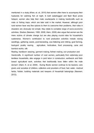 mentioned in a study (Khan, et. al., 2010) that women often have to accompany their
husbands for catching fish at night. In both waterlogged and flash flood prone
hotspot, women also help their male counterparts in making handicrafts such as
mats or fishing traps, which are later sold in the market. However, although poor
rural women have very few options to them to overcome their problems, their roles in
disasters are obviously not simple: they relate to complete range of socio-economic
activities. Studies (Nasreen, 1995, 2008; Alam, 2008) also argue that women are the
mere victims of climate change but are also playing crucial roles for household’s
sustenance. Women’s contribution to rural production activities include raising
seedlings, gathering seeds, post-harvesting, cow fattening and milking, goat farming,
backyard poultry rearing, agriculture, horticulture, food processing, cane and
bamboo works, silk
Reeling, handloom weaving, garment making, fishnet making, coir production and
Handicrafts. A significant number of rural women, particularly from extremely poor
landless households, also engage in paid labor in construction, earthwork and field-
based agricultural work, activities that traditionally have fallen within the male
domain’ (Alam, K. et al, 2008) . During floods women continue to be bearers, care
givers and socialize of children, collectors and providers of food, fuel, water, medical
herbs, fodder, building materials and keepers of household belongings (Nasreen,
2012).
 