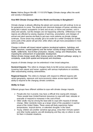 Name: Halima Begum Mim ID: 111151376 Topic: Climate change affect the world
and society in Bangladesh
How Will Climate Change Affect the World and Society in Bangldesh?
Climate change is already affecting the planet and society and will continue to do so
for generations to come. The physical and chemical changes of human activities are
being felt in natural ecosystems on land and at sea, on farms and ranches, and in
cities and suburbs, but the changes are not happening uniformly. Differences in how
regions are affected by varying degrees of warming, precipitation, and changes of
animal and plant species are likely to get even more extreme as climate change
continues. Some areas may actually get a bit cooler for a while! Similarly for rainfall,
some parts of the planet will get drier, while others will get more precipitation in more
extreme events.
Change in climate will impact natural systems (ecological systems, hydrology and
water resources, coastal systems) and the human society at large (including human
health, settlements, food & fiber production, industry, energy and infrastructure), thus
impeding the achievement of sustainable development.
Global climate change would affect diverse sectors via different pathways varying in
complexity, scale (both spatial and temporal) and directness.
Impacts of climate change can be understood in two broad categories.
Sectoral Impacts: This refers to changes likely to be felt across various sectors
(covering both natural and human systems) with serious implications on societies,
often exacerbating existing vulnerabilities.
Regional Impacts: This refers to changes with respect to different regions with
varied geography, exposure and socio-economic status across regions and their
ability to respond to the changing climatic conditions.
Ability to Cope
Different groups have different abilities to cope with climate change impacts.
 People who live in poverty may have a difficult time coping with changes.
These people have limited financial resources to cope with heat, relocate or
evacuate or respond to increases in the cost of food.
 Older adults may be among the least able to cope with impacts of climate
change. Older residents make up a larger share of the population in warmer
areas of the United States. These areas will likely experience higher
temperatures, tropical storms, or extended droughts in the future.
 Young children are another sensitive age group, since their immune system
and other bodily systems are still developing and they rely on others to care
for them in disaster situations.
 