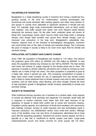 VULNERABLE IN TRANSITION
Bangladesh is a newly developing country in transition from being a traditional rice-
growing society. In the drive for modernization, evolving technologies and
economical and social structures alter existing systems and make many sectors of,
and groups in, society more vulnerable to significant variations in climate and sea
level. For example, large scale environmental interventions, such as flood control
and irrigation, may buffer people from lesser and more frequent events thereby
enhancing the resource base. On the other hand, protected areas will remain at
threat from supra-design events which may be made more likely under a changing
climate, even though other benefits may accrue from climate change, such as
improved crop production. In the long term, Bangladesh’s vulnerability may,
however, depend more on the direction of technological, demographic, economic
and social trends than on the rates of climate and sea-level change. This is because
the pace of change in society is likely to be much more rapid than for climate and
sea-level change.
POPULATION, SETTLEMENT AND CLIMATE CHANGE
Since 1965, the population of Bangladesh has doubled to 110 million. The medium
UN projection gives 235 million by 2025AD and 305 million by 2050AD. In rural
areas the population density may increase by over half by 2025AD. The high density
rural areas will continue to supply migrants to low density areas and to cities. The
exposure of people to climatic extremes will persist and is likely to increase as more
intense use is made of high risk areas. The urban population is projected to grow at
a faster rate, about 5 percent per year. This increasing concentration of people in
large urban areas could increase the risk of catastrophe from rare climatic events
and is likely to create additional risks of climate impacts more akin to other urbanized
countries, such as heat stress, urban flooding, and urban drought. Overall, the trend
of high population growth in Bangladesh should increase vulnerability to climate and
sea level change.
SOCIETY IN TRANSITION
When traditional farming societies are in transition to a modern state, many aspects
of society are affected, both positively and negatively. For example, death rates fall
in response to modern medicine much faster than birth rates because of the
reluctance of people to adopt birth control due to social and economic reasons.
Population quickly expands, but subdivision of family land escalates and uneconomic
land holdings increase. Access to credit improves and new technologies result in
improved production, but indebtedness strikes many small land owners. Although
many of the landless move into new forms of employment, alternatives fail to keep
pace with the expanding population. Industrial and service sectors expand, but this is
typically at a rate that is insufficient to absorb surplus rural labor. Large-scale
underemployment occurs and family incomes for some groups fall. For them,
 