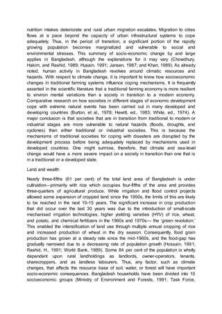 nutrition intakes deteriorate and rural urban migration escalates. Migration to cities
flows at a pace beyond the capacity of urban infrastructural systems to cope
adequately. Thus, in the period of transition, a significant portion of the rapidly
growing population becomes marginalized and vulnerable to social and
environmental stresses. This summary of socio-economic change by and large
applies in Bangladesh, although the explanations for it may vary (Chowdhury,
Hakim, and Rashid, 1989; Husain, 1991; Jansen, 1987; and Khan, 1989). As already
noted, human activity in Bangladesh revolves around climatic resources and
hazards. With respect to climate change, it is important to know how socioeconomic
changes in traditional farming systems influence coping mechanisms. It is frequently
asserted in the scientific literature that a traditional farming economy is more resilient
to environ mental variations than a society in transition to a modern economy.
Comparative research on how societies in different stages of economic development
cope with extreme natural events has been carried out in many developed and
developing countries (Burton, et al., 1978; Hewitt, ed., 1983; White, ed., 1974). A
major conclusion is that societies that are in transition from traditional to modern or
industrial stages are more vulnerable to natural hazards (floods, droughts, and
cyclones) than either traditional or industrial societies. This is because the
mechanisms of traditional societies for coping with disasters are disrupted by the
development process before being adequately replaced by mechanisms used in
developed countries. One might surmise, therefore, that climate and sea-level
change would have a more severe impact on a society in transition than one that is
in a traditional or a developed state.
Land and wealth
Nearly three-fifths (61 per cent) of the total land area of Bangladesh is under
cultivation—primarily with rice which occupies four-fifths of the area and provides
three-quarters of agricultural produce. While irrigation and flood control projects
allowed some expansion of cropped land since the 1950s, the limits of this are likely
to be reached in the next 10-15 years. The significant increase in crop production
that did occur over the last 30 years was due to the introduction of small-scale
mechanised irrigation technologies, higher yielding varieties (HYV) of rice, wheat,
and potato, and chemical fertilizers in the 1960s and 1970s— the ‘green revolution.’
This enabled the intensification of land use through multiple annual cropping of rice
and increased production of wheat in the dry season. Consequently, food grain
production has grown at a steady rate since the mid-1960s, and the food-gap has
gradually narrowed due to a decreasing rate of population growth (Hossain, 1991;
Rashid, H., 1991; World Bank, 1989). Some 84 per cent of the population is wholly
dependent upon rural landholdings as landlords, owner-operators, tenants,
sharecroppers, and as landless labourers. Thus, any factor, such as climate
changes, that affects the resource base of soil, water, or forest will have important
socio-economic consequences. Bangladesh households have been divided into 10
socioeconomic groups (Ministry of Environment and Forests, 1991; Task Force,
 