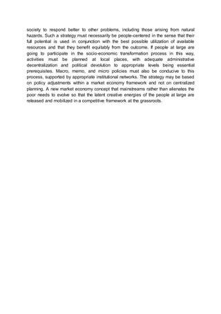society to respond better to other problems, including those arising from natural
hazards. Such a strategy must necessarily be people-centered in the sense that their
full potential is used in conjunction with the best possible utilization of available
resources and that they benefit equitably from the outcome. If people at large are
going to participate in the socio-economic transformation process in this way,
activities must be planned at local places, with adequate administrative
decentralization and political devolution to appropriate levels being essential
prerequisites. Macro, memo, and micro policies must also be conducive to this
process, supported by appropriate institutional networks. The strategy may be based
on policy adjustments within a market economy framework and not on centralized
planning. A new market economy concept that mainstreams rather than alienates the
poor needs to evolve so that the latent creative energies of the people at large are
released and mobilized in a competitive framework at the grassroots.
 