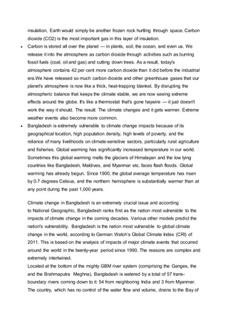 insulation, Earth would simply be another frozen rock hurtling through space. Carbon
dioxide (CO2) is the most important gas in this layer of insulation.
 Carbon is stored all over the planet — in plants, soil, the ocean, and even us. We
release it into the atmosphere as carbon dioxide through activities such as burning
fossil fuels (coal, oil and gas) and cutting down trees. As a result, today's
atmosphere contains 42 per cent more carbon dioxide than it did before the industrial
era.We have released so much carbon dioxide and other greenhouse gases that our
planet's atmosphere is now like a thick, heat-trapping blanket. By disrupting the
atmospheric balance that keeps the climate stable, we are now seeing extreme
effects around the globe. It's like a thermostat that's gone haywire — it just doesn't
work the way it should. The result: The climate changes and it gets warmer. Extreme
weather events also become more common.
 Bangladesh is extremely vulnerable to climate change impacts because of its
geographical location, high population density, high levels of poverty, and the
reliance of many livelihoods on climate-sensitive sectors, particularly rural agriculture
and fisheries. Global warming has significantly increased temperature in our world.
Sometimes this global warming melts the glaciers of Himalayan and the low lying
countries like Bangladesh, Maldives, and Myanmar etc. faces flash floods. Global
warming has already begun. Since 1900, the global average temperature has risen
by 0.7 degrees Celsius, and the northern hemisphere is substantially warmer than at
any point during the past 1,000 years.
Climate change in Bangladesh is an extremely crucial issue and according
to National Geographic, Bangladesh ranks first as the nation most vulnerable to the
impacts of climate change in the coming decades. Various other models predict the
nation's vulnerability. Bangladesh is the nation most vulnerable to global climate
change in the world, according to German Watch’s Global Climate Index (CRI) of
2011. This is based on the analysis of impacts of major climate events that occurred
around the world in the twenty-year period since 1990. The reasons are complex and
extremely intertwined.
Located at the bottom of the mighty GBM river system (comprising the Ganges, the
and the Brahmaputra Meghna), Bangladesh is watered by a total of 57 trans-
boundary rivers coming down to it: 54 from neighboring India and 3 from Myanmar.
The country, which has no control of the water flow and volume, drains to the Bay of
 