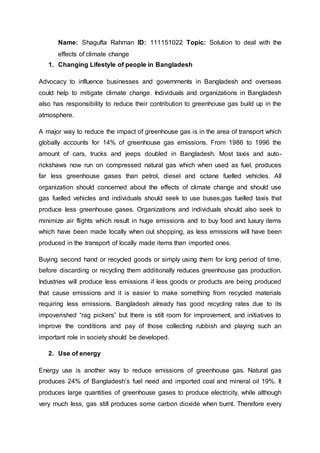 Name: Shagufta Rahman ID: 111151022 Topic: Solution to deal with the
effects of climate change
1. Changing Lifestyle of people in Bangladesh
Advocacy to influence businesses and governments in Bangladesh and overseas
could help to mitigate climate change. Individuals and organizations in Bangladesh
also has responsibility to reduce their contribution to greenhouse gas build up in the
atmosphere.
A major way to reduce the impact of greenhouse gas is in the area of transport which
globally accounts for 14% of greenhouse gas emissions. From 1986 to 1996 the
amount of cars, trucks and jeeps doubled in Bangladesh. Most taxis and auto-
rickshaws now run on compressed natural gas which when used as fuel, produces
far less greenhouse gases than petrol, diesel and octane fuelled vehicles. All
organization should concerned about the effects of climate change and should use
gas fuelled vehicles and individuals should seek to use buses,gas fuelled taxis that
produce less greenhouse gases. Organizations and individuals should also seek to
minimize air flights which result in huge emissions and to buy food and luxury items
which have been made locally when out shopping, as less emissions will have been
produced in the transport of locally made items than imported ones.
Buying second hand or recycled goods or simply using them for long period of time,
before discarding or recycling them additionally reduces greenhouse gas production.
Industries will produce less emissions if less goods or products are being produced
that cause emissions and it is easier to make something from recycled materials
requiring less emissions. Bangladesh already has good recycling rates due to its
impoverished “rag pickers” but there is still room for improvement, and initiatives to
improve the conditions and pay of those collecting rubbish and playing such an
important role in society should be developed.
2. Use of energy
Energy use is another way to reduce emissions of greenhouse gas. Natural gas
produces 24% of Bangladesh’s fuel need and imported coal and mineral oil 19%. It
produces large quantities of greenhouse gases to produce electricity, while although
very much less, gas still produces some carbon dioxide when burnt. Therefore every
 