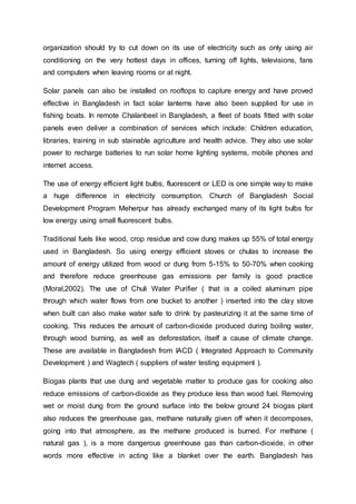 organization should try to cut down on its use of electricity such as only using air
conditioning on the very hottest days in offices, turning off lights, televisions, fans
and computers when leaving rooms or at night.
Solar panels can also be installed on rooftops to capture energy and have proved
effective in Bangladesh in fact solar lanterns have also been supplied for use in
fishing boats. In remote Chalanbeel in Bangladesh, a fleet of boats fitted with solar
panels even deliver a combination of services which include: Children education,
libraries, training in sub stainable agriculture and health advice. They also use solar
power to recharge batteries to run solar home lighting systems, mobile phones and
internet access.
The use of energy efficient light bulbs, fluorescent or LED is one simple way to make
a huge difference in electricity consumption. Church of Bangladesh Social
Development Program Meherpur has already exchanged many of its light bulbs for
low energy using small fluorescent bulbs.
Traditional fuels like wood, crop residue and cow dung makes up 55% of total energy
used in Bangladesh. So using energy efficient stoves or chulas to increase the
amount of energy utilized from wood or dung from 5-15% to 50-70% when cooking
and therefore reduce greenhouse gas emissions per family is good practice
(Moral,2002). The use of Chuli Water Purifier ( that is a coiled aluminum pipe
through which water flows from one bucket to another ) inserted into the clay stove
when built can also make water safe to drink by pasteurizing it at the same time of
cooking. This reduces the amount of carbon-dioxide produced during boiling water,
through wood burning, as well as deforestation, itself a cause of climate change.
These are available in Bangladesh from IACD ( Integrated Approach to Community
Development ) and Wagtech ( suppliers of water testing equipment ).
Biogas plants that use dung and vegetable matter to produce gas for cooking also
reduce emissions of carbon-dioxide as they produce less than wood fuel. Removing
wet or moist dung from the ground surface into the below ground 24 biogas plant
also reduces the greenhouse gas, methane naturally given off when it decomposes,
going into that atmosphere, as the methane produced is burned. For methane (
natural gas ), is a more dangerous greenhouse gas than carbon-dioxide, in other
words more effective in acting like a blanket over the earth. Bangladesh has
 