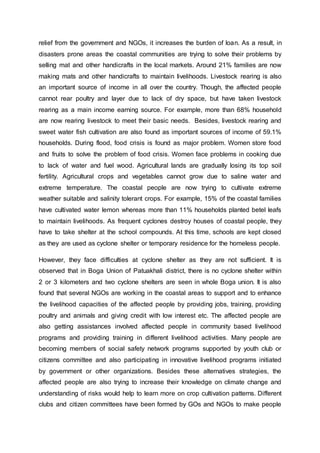 relief from the government and NGOs, it increases the burden of loan. As a result, in
disasters prone areas the coastal communities are trying to solve their problems by
selling mat and other handicrafts in the local markets. Around 21% families are now
making mats and other handicrafts to maintain livelihoods. Livestock rearing is also
an important source of income in all over the country. Though, the affected people
cannot rear poultry and layer due to lack of dry space, but have taken livestock
rearing as a main income earning source. For example, more than 68% household
are now rearing livestock to meet their basic needs. Besides, livestock rearing and
sweet water fish cultivation are also found as important sources of income of 59.1%
households. During flood, food crisis is found as major problem. Women store food
and fruits to solve the problem of food crisis. Women face problems in cooking due
to lack of water and fuel wood. Agricultural lands are gradually losing its top soil
fertility. Agricultural crops and vegetables cannot grow due to saline water and
extreme temperature. The coastal people are now trying to cultivate extreme
weather suitable and salinity tolerant crops. For example, 15% of the coastal families
have cultivated water lemon whereas more than 11% households planted betel leafs
to maintain livelihoods. As frequent cyclones destroy houses of coastal people, they
have to take shelter at the school compounds. At this time, schools are kept closed
as they are used as cyclone shelter or temporary residence for the homeless people.
However, they face difficulties at cyclone shelter as they are not sufficient. It is
observed that in Boga Union of Patuakhali district, there is no cyclone shelter within
2 or 3 kilometers and two cyclone shelters are seen in whole Boga union. It is also
found that several NGOs are working in the coastal areas to support and to enhance
the livelihood capacities of the affected people by providing jobs, training, providing
poultry and animals and giving credit with low interest etc. The affected people are
also getting assistances involved affected people in community based livelihood
programs and providing training in different livelihood activities. Many people are
becoming members of social safety network programs supported by youth club or
citizens committee and also participating in innovative livelihood programs initiated
by government or other organizations. Besides these alternatives strategies, the
affected people are also trying to increase their knowledge on climate change and
understanding of risks would help to learn more on crop cultivation patterns. Different
clubs and citizen committees have been formed by GOs and NGOs to make people
 