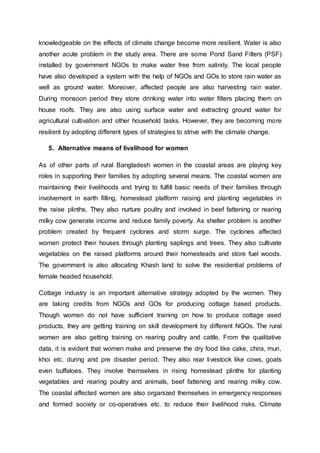 knowledgeable on the effects of climate change become more resilient. Water is also
another acute problem in the study area. There are some Pond Sand Filters (PSF)
installed by government NGOs to make water free from salinity. The local people
have also developed a system with the help of NGOs and GOs to store rain water as
well as ground water. Moreover, affected people are also harvesting rain water.
During monsoon period they store drinking water into water filters placing them on
house roofs. They are also using surface water and extracting ground water for
agricultural cultivation and other household tasks. However, they are becoming more
resilient by adopting different types of strategies to strive with the climate change.
5. Alternative means of livelihood for women
As of other parts of rural Bangladesh women in the coastal areas are playing key
roles in supporting their families by adopting several means. The coastal women are
maintaining their livelihoods and trying to fulfill basic needs of their families through
involvement in earth filling, homestead platform raising and planting vegetables in
the raise plinths. They also nurture poultry and involved in beef fattening or rearing
milky cow generate income and reduce family poverty. As shelter problem is another
problem created by frequent cyclones and storm surge. The cyclones affected
women protect their houses through planting saplings and trees. They also cultivate
vegetables on the raised platforms around their homesteads and store fuel woods.
The government is also allocating Khash land to solve the residential problems of
female headed household.
Cottage industry is an important alternative strategy adopted by the women. They
are taking credits from NGOs and GOs for producing cottage based products.
Though women do not have sufficient training on how to produce cottage ased
products, they are getting training on skill development by different NGOs. The rural
women are also getting training on rearing poultry and cattle. From the qualitative
data, it is evident that women make and preserve the dry food like cake, chira, muri,
khoi etc. during and pre disaster period. They also rear livestock like cows, goats
even buffaloes. They involve themselves in rising homestead plinths for planting
vegetables and rearing poultry and animals, beef fattening and rearing milky cow.
The coastal affected women are also organized themselves in emergency responses
and formed society or co-operatives etc. to reduce their livelihood risks. Climate
 