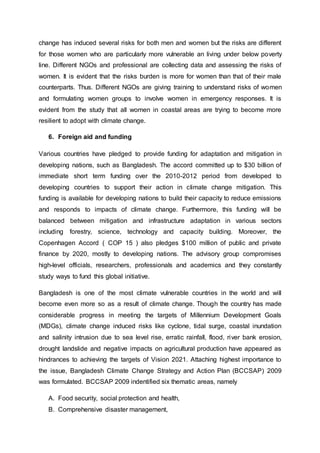 change has induced several risks for both men and women but the risks are different
for those women who are particularly more vulnerable an living under below poverty
line. Different NGOs and professional are collecting data and assessing the risks of
women. It is evident that the risks burden is more for women than that of their male
counterparts. Thus. Different NGOs are giving training to understand risks of women
and formulating women groups to involve women in emergency responses. It is
evident from the study that all women in coastal areas are trying to become more
resilient to adopt with climate change.
6. Foreign aid and funding
Various countries have pledged to provide funding for adaptation and mitigation in
developing nations, such as Bangladesh. The accord committed up to $30 billion of
immediate short term funding over the 2010-2012 period from developed to
developing countries to support their action in climate change mitigation. This
funding is available for developing nations to build their capacity to reduce emissions
and responds to impacts of climate change. Furthermore, this funding will be
balanced between mitigation and infrastructure adaptation in various sectors
including forestry, science, technology and capacity building. Moreover, the
Copenhagen Accord ( COP 15 ) also pledges $100 million of public and private
finance by 2020, mostly to developing nations. The advisory group compromises
high-level officials, researchers, professionals and academics and they constantly
study ways to fund this global initiative.
Bangladesh is one of the most climate vulnerable countries in the world and will
become even more so as a result of climate change. Though the country has made
considerable progress in meeting the targets of Millennium Development Goals
(MDGs), climate change induced risks like cyclone, tidal surge, coastal inundation
and salinity intrusion due to sea level rise, erratic rainfall, flood, river bank erosion,
drought landslide and negative impacts on agricultural production have appeared as
hindrances to achieving the targets of Vision 2021. Attaching highest importance to
the issue, Bangladesh Climate Change Strategy and Action Plan (BCCSAP) 2009
was formulated. BCCSAP 2009 indentified six thematic areas, namely
A. Food security, social protection and health,
B. Comprehensive disaster management,
 