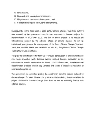 C. Infrastructure,
D. Research and knowledge management,
E. Mitigation and low-carbon development, and
F. Capacity building and institutional strengthening.
Subsequently, in the fiscal year of 2009-2010, Climate Change Trust Fund (CCTF)
was created by the government from its own resources to finance projects for
implementation of BCCSAP 2009. The aim of these projects is to reduce the
vulnerabilities caused by the adverse effects of climate change. To set up
institutional arrangements for management of the Fund, Climate Change Trust Act,
2010 was enacted. Under the framework of this Act, Bangladesh Climate Change
Trust (BCCT) was constituted.
The projects undertaken so far from CCTF include construction of embankments and
river bank protective work, building cyclone resilient houses, excavation or re-
excavation of canals, construction of water control infrastructure, introduction and
dissemination of stress tolerant crop varieties and seeds, a forestation, installation of
solar panels and so on.
The government is committed protect the countrymen from the hazards induced by
climate change. To meet this end, the government is employing its earnest efforts in
proper utilization of Climate Change Trust Fund as well as mobilizing finance from
external sources.
 