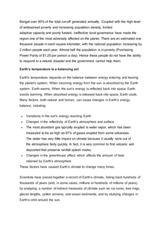 Bengal over 90% of the total run-off generated annually. Coupled with the high level
of widespread poverty and increasing population density, limited
adaptive capacity and poorly funded, ineffective local governance have made the
region one of the most adversely affected on the planet. There are an estimated one
thousand people in each square kilometer, with the national population increasing by
2 million people each year. Almost half the population is in poverty (Purchasing
Power Parity of $1.25 per person a day). Hence these people do not have the ability
to respond to a natural disaster and the government cannot help them.
Earth’s temperature is a balancing act
Earth's temperature depends on the balance between energy entering and leaving
the planet’s system. When incoming energy from the sun is absorbed by the Earth
system, Earth warms. When the sun’s energy is reflected back into space, Earth
avoids warming. When absorbed energy is released back into space, Earth cools.
Many factors, both natural and human, can cause changes in Earth’s energy
balance, including:
 Variations in the sun's energy reaching Earth
 Changes in the reflectivity of Earth’s atmosphere and surface
 The most abundant gas typically erupted is water vapor, which has been
measured to be as high as 97% of gases erupted from some volcanoes.
The water has very little impact on climate because it usually rains out of
the atmosphere fairly quickly. In fact, it is very common to find volcanic ash
deposited that preserve rainfall splash marks.
 Changes in the greenhouse effect, which affects the amount of heat
retained by Earth’s atmosphere
These factors have caused Earth’s climate to change many times.
Scientists have pieced together a record of Earth’s climate, dating back hundreds of
thousands of years (and, in some cases, millions or hundreds of millions of years),
by analyzing a number of indirect measures of climate such as ice cores, tree rings,
glacier lengths, pollen remains, and ocean sediments, and by studying changes in
Earth’s orbit around the sun.
 