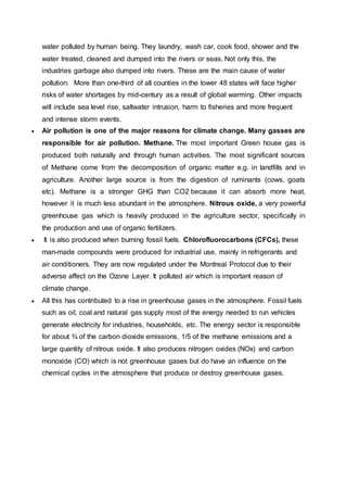 water polluted by human being. They laundry, wash car, cook food, shower and the
water treated, cleaned and dumped into the rivers or seas. Not only this, the
industries garbage also dumped into rivers. These are the main cause of water
pollution. More than one-third of all counties in the lower 48 states will face higher
risks of water shortages by mid-century as a result of global warming. Other impacts
will include sea level rise, saltwater intrusion, harm to fisheries and more frequent
and intense storm events.
 Air pollution is one of the major reasons for climate change. Many gasses are
responsible for air pollution. Methane. The most important Green house gas is
produced both naturally and through human activities. The most significant sources
of Methane come from the decomposition of organic matter e.g. in landfills and in
agriculture. Another large source is from the digestion of ruminants (cows, goats
etc). Methane is a stronger GHG than CO2 because it can absorb more heat,
however it is much less abundant in the atmosphere. Nitrous oxide, a very powerful
greenhouse gas which is heavily produced in the agriculture sector, specifically in
the production and use of organic fertilizers.
 It is also produced when burning fossil fuels. Chlorofluorocarbons (CFCs), these
man-made compounds were produced for industrial use, mainly in refrigerants and
air conditioners. They are now regulated under the Montreal Protocol due to their
adverse affect on the Ozone Layer. It polluted air which is important reason of
climate change.
 All this has contributed to a rise in greenhouse gases in the atmosphere. Fossil fuels
such as oil, coal and natural gas supply most of the energy needed to run vehicles
generate electricity for industries, households, etc. The energy sector is responsible
for about ¾ of the carbon dioxide emissions, 1/5 of the methane emissions and a
large quantity of nitrous oxide. It also produces nitrogen oxides (NOx) and carbon
monoxide (CO) which is not greenhouse gases but do have an influence on the
chemical cycles in the atmosphere that produce or destroy greenhouse gases.
 