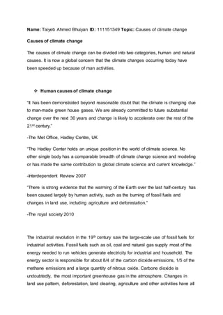 Name: Taiyeb Ahmed Bhuiyan ID: 111151349 Topic: Causes of climate change
Causes of climate change
The causes of climate change can be divided into two categories, human and natural
causes. It is now a global concern that the climate changes occurring today have
been speeded up because of man activities.
 Human causes of climate change
“It has been demonstrated beyond reasonable doubt that the climate is changing due
to man-made green house gases. We are already committed to future substantial
change over the next 30 years and change is likely to accelerate over the rest of the
21st century.”
-The Met Office, Hadley Centre, UK
“The Hadley Center holds an unique position in the world of climate science. No
other single body has a comparable breadth of climate change science and modeling
or has made the same contribution to global climate science and current knowledge.”
-Interdependent Review 2007
“There is strong evidence that the warming of the Earth over the last half-century has
been caused largely by human activity, such as the burning of fossil fuels and
changes in land use, including agriculture and deforestation.”
-The royal society 2010
The industrial revolution in the 19th century saw the large-scale use of fossil fuels for
industrial activities. Fossil fuels such as oil, coal and natural gas supply most of the
energy needed to run vehicles generate electricity for industrial and household. The
energy sector is responsible for about 8/4 of the carbon dioxide emissions, 1/5 of the
methane emissions and a large quantity of nitrous oxide. Carbone dioxide is
undoubtedly, the most important greenhouse gas in the atmosphere. Changes in
land use pattern, deforestation, land clearing, agriculture and other activities have all
 