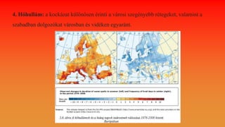 4. Hőhullám: a kockázat különösen érinti a városi szegényebb rétegeket, valamint a
szabadban dolgozókat városban és vidéken egyaránt.
 