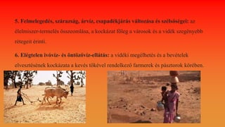5. Felmelegedés, szárazság, árvíz, csapadékjárás változása és szélsőségei: az
élelmiszer-termelés összeomlása, a kockázat főleg a városok és a vidék szegényebb
rétegeit érinti.
6. Elégtelen ivóvíz- és öntözővíz-ellátás: a vidéki megélhetés és a bevételek
elvesztésének kockázata a kevés tőkével rendelkező farmerek és pásztorok körében.
 