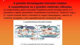 A globális felmelegedés közvetlen hatásai
A csapadékjárás és a globális vízkörzés változása
Az üvegházhatású gázok kibocsátási forgatókönyveinek tanúsága szerint a 21.
században a légköri páratartalom növekedésére számíthatunk. Valószínű, hogy a
21. század második felére a mérsékelt és magas szélességeken, valamint az
Antarktisz térségében a téli csapadékhozamok növekednek majd.
 
