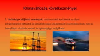 Klímaváltozás következményei
2. Szélsőséges időjárási események: rendszerszintű kockázatok az olyan
infrastrukturális hálózatok és kulcsfontosságú szolgáltatások összeomlása miatt, mint az
áramellátás, vízellátás, mentő- és egészségügyi szolgáltatás.
 