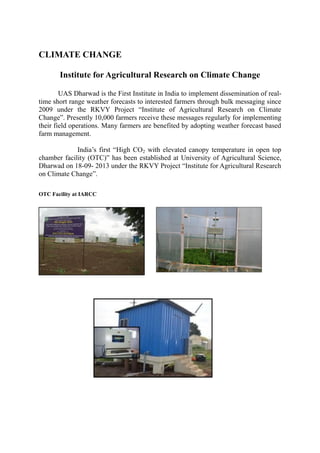 CLIMATE CHANGE
Institute for Agricultural Research on Climate Change
UAS Dharwad is the First Institute in India to implement dissemination of real-
time short range weather forecasts to interested farmers through bulk messaging since
2009 under the RKVY Project “Institute of Agricultural Research on Climate
Change”. Presently 10,000 farmers receive these messages regularly for implementing
their field operations. Many farmers are benefited by adopting weather forecast based
farm management.
India’s first “High CO2 with elevated canopy temperature in open top
chamber facility (OTC)” has been established at University of Agricultural Science,
Dharwad on 18-09- 2013 under the RKVY Project “Institute for Agricultural Research
on Climate Change”.
OTC Facility at IARCC
 