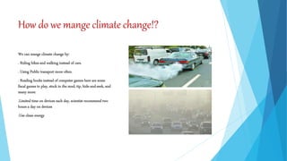 How do we mange climate change!?
We can mange climate change by:
. Riding bikes and walking instead of cars.
. Using Public transport more often.
. Reading books instead of computer games here are some
fiscal games to play, stuck in the mud, tip, hide-and-seek, and
many more.
.Limited time on devices each day, scientist recommend two
hours a day on devices
.Use clean energy
 