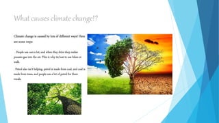 What causes climate change!?
Climate change is caused by lots of different ways! Here
are some ways:
. People use cars a lot, and when they drive they realise
poussin gas into the air. This is why its best to use bikes or
walk.
. Petrol also isn’t helping, petrol is made from coal, and coal is
made from trees, and people use a lot of petrol for there
vocals.
 