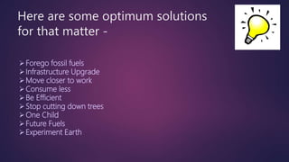 Here are some optimum solutions
for that matter -
Forego fossil fuels
Infrastructure Upgrade
Move closer to work
Consume less
Be Efficient
Stop cutting down trees
One Child
Future Fuels
Experiment Earth
 