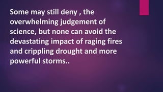 Some may still deny , the
overwhelming judgement of
science, but none can avoid the
devastating impact of raging fires
and crippling drought and more
powerful storms..
 