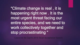 “Climate change is real , it is
happening right now . It is the
most urgent threat facing our
entire species, and we need to
work collectively together and
stop procrastinating “
-Leonardo Da Caprio 2016 Oscar Acceptance Speech
 