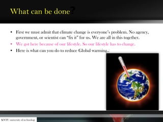 What can be done?
• First we must admit that climate change is everyone’s problem. No agency,
government, or scientist can “fix it” for us. We are all in this together.
• We got here because of our lifestyle. So our lifestyle has to change.
• Here is what can you do to reduce Global warming..
KNTU university of technology
 