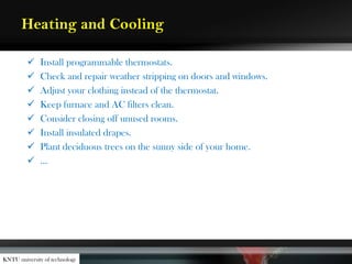 Heating and Cooling
 Install programmable thermostats.
 Check and repair weather stripping on doors and windows.
 Adjust your clothing instead of the thermostat.
 Keep furnace and AC filters clean.
 Consider closing off unused rooms.
 Install insulated drapes.
 Plant deciduous trees on the sunny side of your home.
 …
KNTU university of technology
 