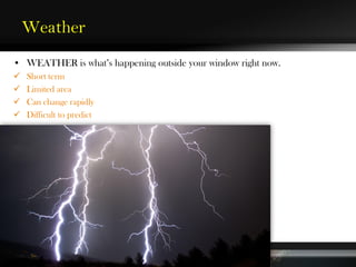 Weather
• WEATHER is what’s happening outside your window right now.
 Short term
 Limited area
 Can change rapidly
 Difficult to predict
 