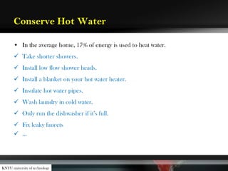 Conserve Hot Water
• In the average home, 17% of energy is used to heat water.
 Take shorter showers.
 Install low flow shower heads.
 Install a blanket on your hot water heater.
 Insulate hot water pipes.
 Wash laundry in cold water.
 Only run the dishwasher if it’s full.
 Fix leaky faucets
 …
KNTU university of technology
 