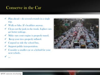 Conserve in the Car
 Plan ahead – do several errands in a single
trip.
 Walk or bike. It’s healthier anyway.
 Clean out the junk in the trunk. Lighter cars
get better mileage.
 Make sure your engine is properly tuned.
 Keep your tires properly inflated.
 Carpool or ride the school bus.
 Support public transportation.
 Consider a smaller car or a hybrid for your
next vehicle.
 …
KNTU university of technology
 