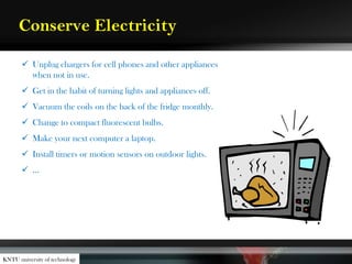 Conserve Electricity
 Unplug chargers for cell phones and other appliances
when not in use.
 Get in the habit of turning lights and appliances off.
 Vacuum the coils on the back of the fridge monthly.
 Change to compact fluorescent bulbs.
 Make your next computer a laptop.
 Install timers or motion sensors on outdoor lights.
 …
KNTU university of technology
 