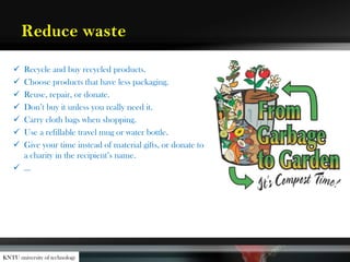 Reduce waste
 Recycle and buy recycled products.
 Choose products that have less packaging.
 Reuse, repair, or donate.
 Don’t buy it unless you really need it.
 Carry cloth bags when shopping.
 Use a refillable travel mug or water bottle.
 Give your time instead of material gifts, or donate to
a charity in the recipient’s name.
 …
KNTU university of technology
 