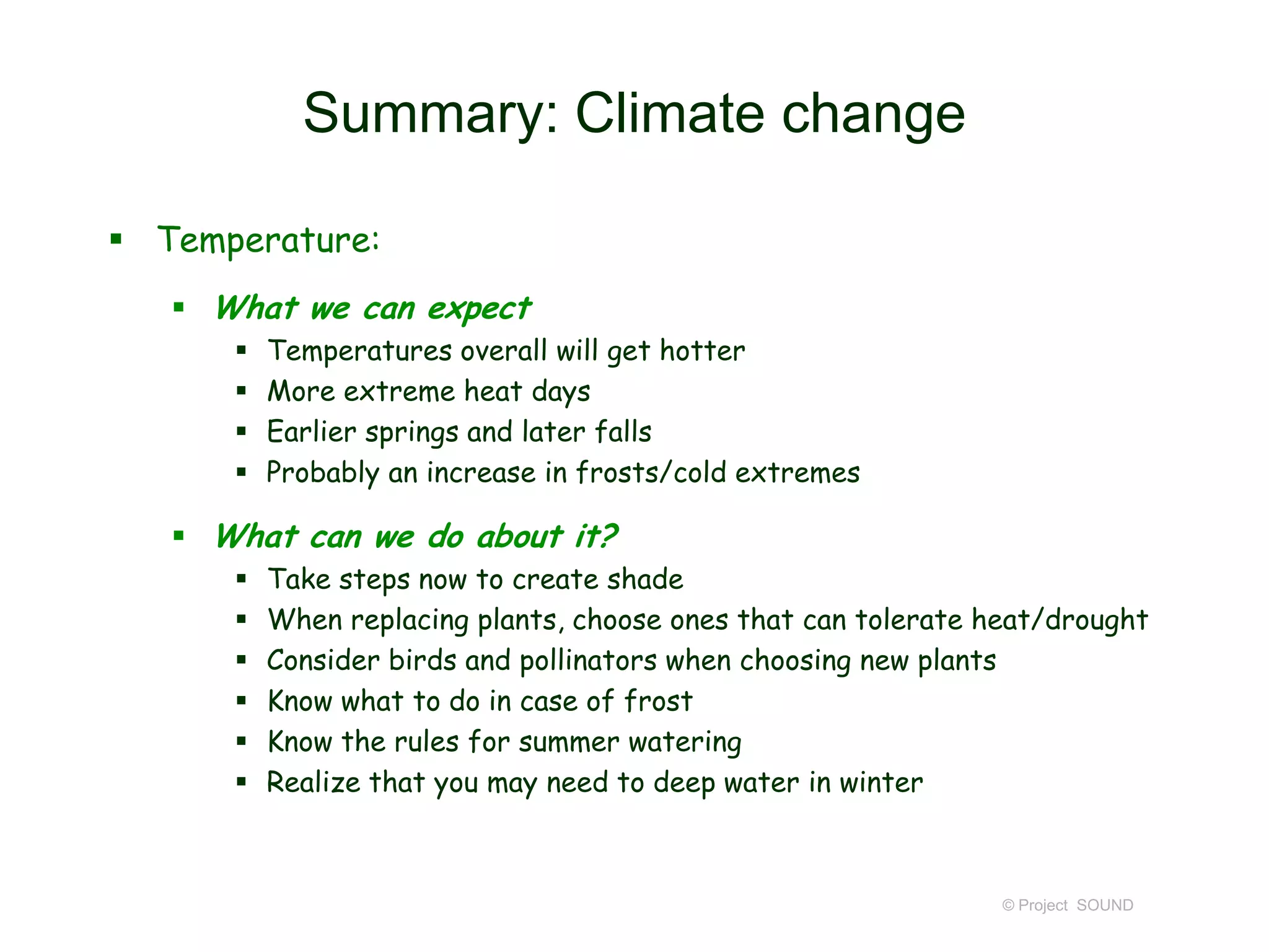 Summary: Climate change
 Temperature:
 What we can expect





Temperatures overall will get hotter
More extreme heat days
Earlier springs and later falls
Probably an increase in frosts/cold extremes

 What can we do about it?







Take steps now to create shade
When replacing plants, choose ones that can tolerate heat/drought
Consider birds and pollinators when choosing new plants
Know what to do in case of frost
Know the rules for summer watering
Realize that you may need to deep water in winter

© Project SOUND

 