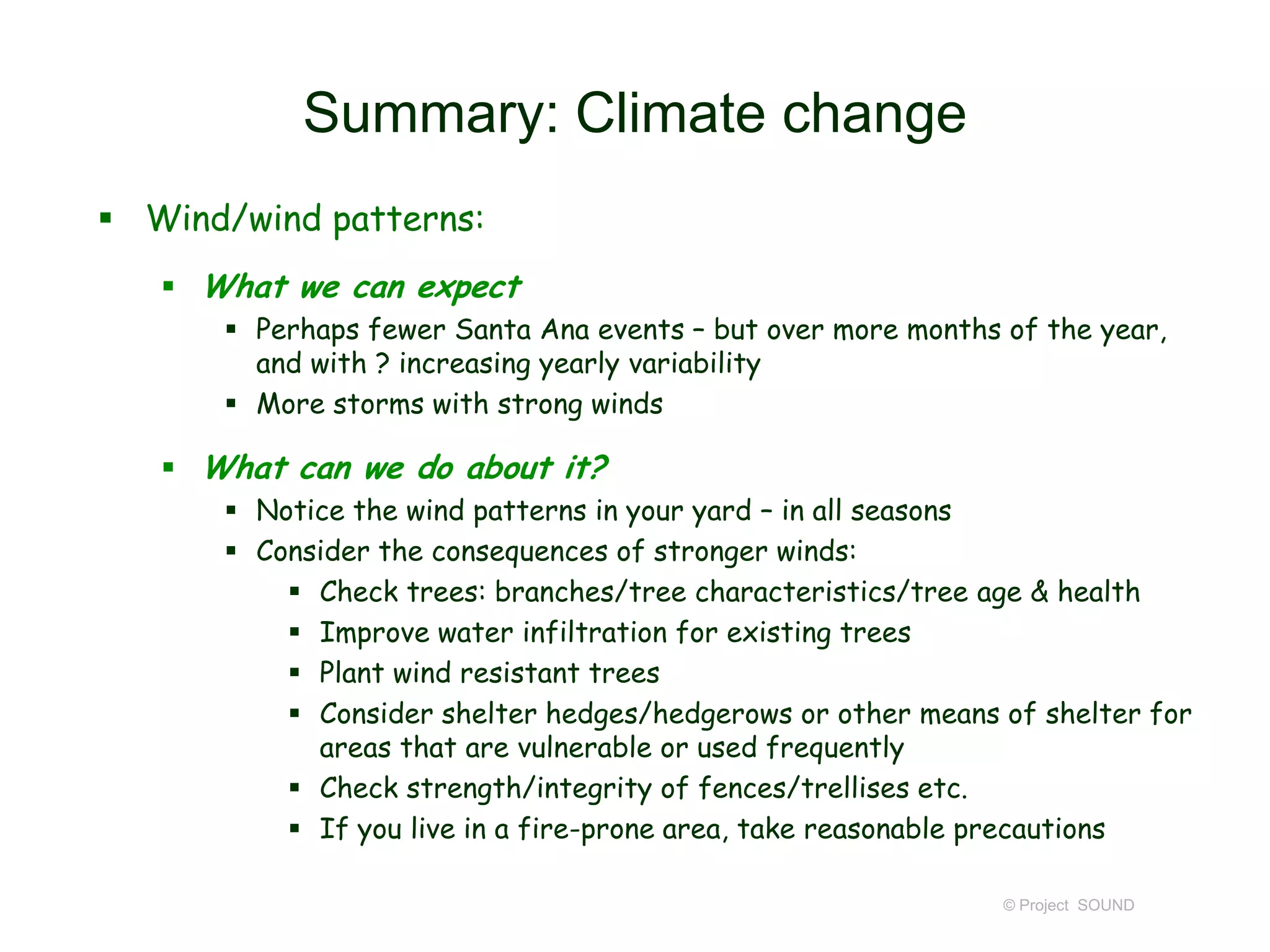 Summary: Climate change
 Wind/wind patterns:
 What we can expect
 Perhaps fewer Santa Ana events – but over more months of the year,
and with ? increasing yearly variability
 More storms with strong winds

 What can we do about it?
 Notice the wind patterns in your yard – in all seasons
 Consider the consequences of stronger winds:
 Check trees: branches/tree characteristics/tree age & health
 Improve water infiltration for existing trees
 Plant wind resistant trees
 Consider shelter hedges/hedgerows or other means of shelter for
areas that are vulnerable or used frequently
 Check strength/integrity of fences/trellises etc.
 If you live in a fire-prone area, take reasonable precautions
© Project SOUND

 