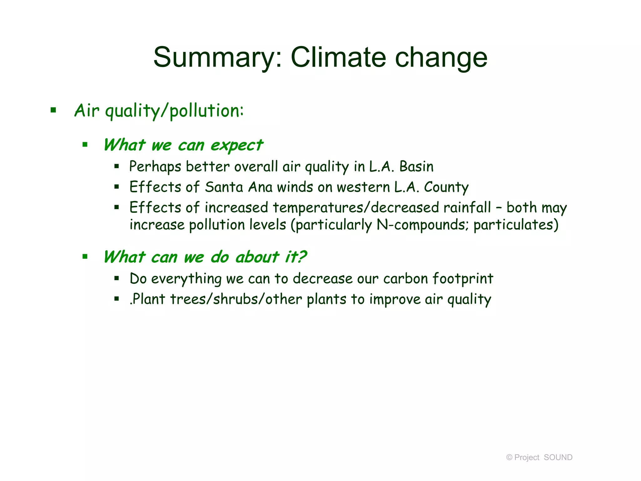 Summary: Climate change
 Air quality/pollution:
 What we can expect
 Perhaps better overall air quality in L.A. Basin
 Effects of Santa Ana winds on western L.A. County
 Effects of increased temperatures/decreased rainfall – both may
increase pollution levels (particularly N-compounds; particulates)

 What can we do about it?
 Do everything we can to decrease our carbon footprint
 .Plant trees/shrubs/other plants to improve air quality

© Project SOUND

 