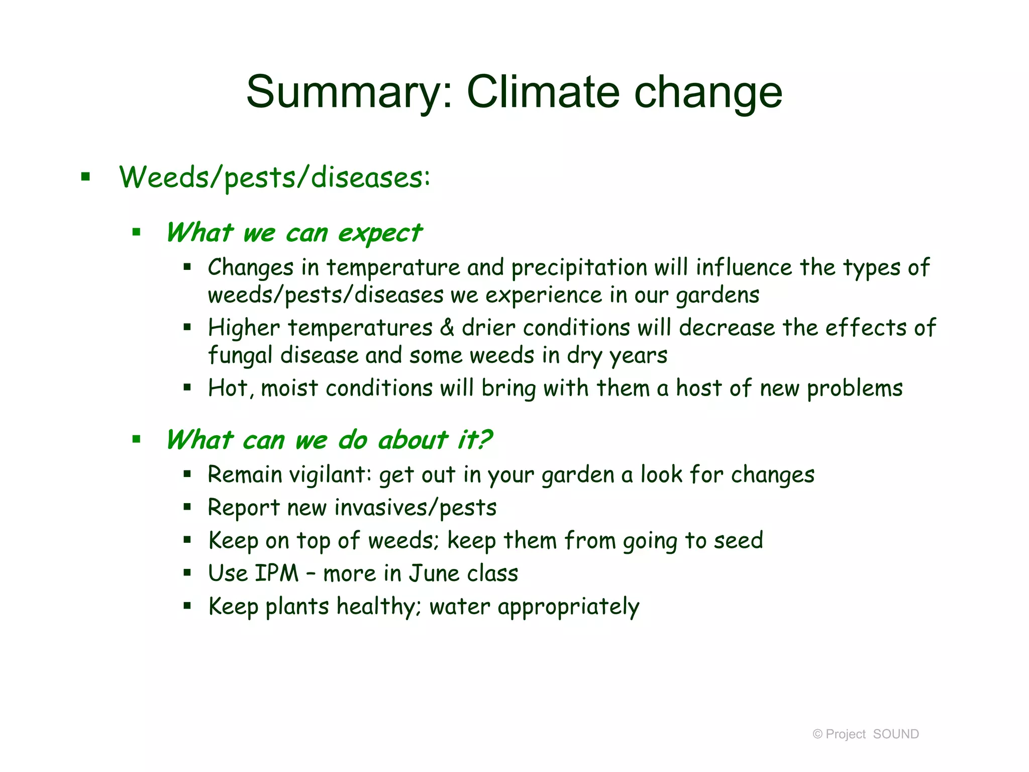Summary: Climate change
 Weeds/pests/diseases:
 What we can expect
 Changes in temperature and precipitation will influence the types of
weeds/pests/diseases we experience in our gardens
 Higher temperatures & drier conditions will decrease the effects of
fungal disease and some weeds in dry years
 Hot, moist conditions will bring with them a host of new problems

 What can we do about it?






Remain vigilant: get out in your garden a look for changes
Report new invasives/pests
Keep on top of weeds; keep them from going to seed
Use IPM – more in June class
Keep plants healthy; water appropriately

© Project SOUND

 