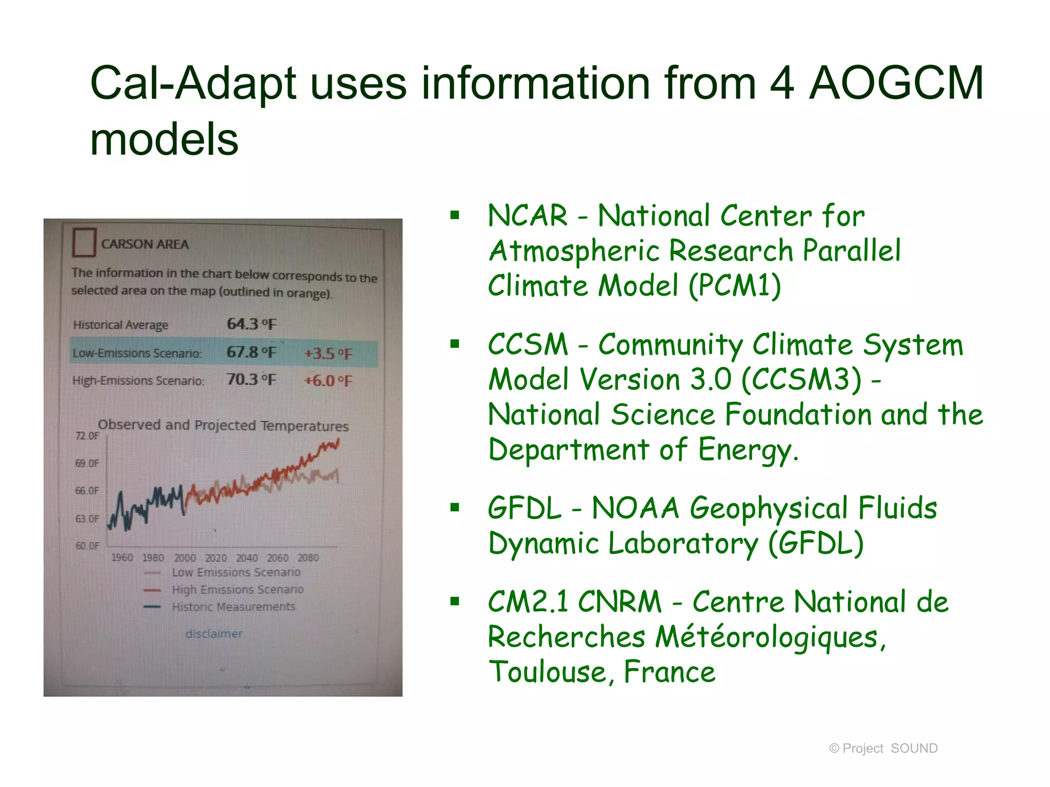 Cal-Adapt uses information from 4 AOGCM
models
 NCAR - National Center for
Atmospheric Research Parallel
Climate Model (PCM1)

 CCSM - Community Climate System
Model Version 3.0 (CCSM3) National Science Foundation and the
Department of Energy.
 GFDL - NOAA Geophysical Fluids
Dynamic Laboratory (GFDL)
 CM2.1 CNRM - Centre National de
Recherches Météorologiques,
Toulouse, France
© Project SOUND

 