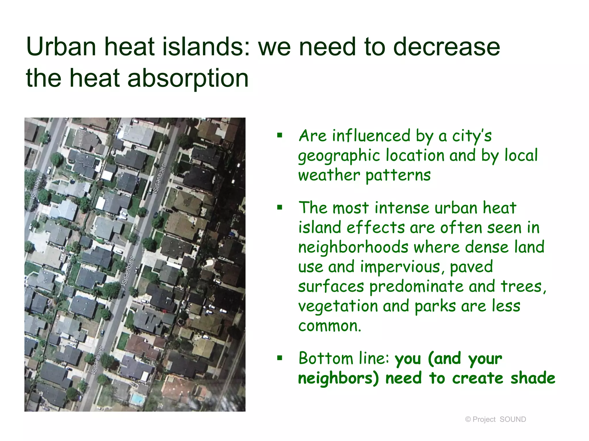 Urban heat islands: we need to decrease
the heat absorption
 Are influenced by a city’s
geographic location and by local
weather patterns
 The most intense urban heat
island effects are often seen in
neighborhoods where dense land
use and impervious, paved
surfaces predominate and trees,
vegetation and parks are less
common.
 Bottom line: you (and your
neighbors) need to create shade
© Project SOUND

 