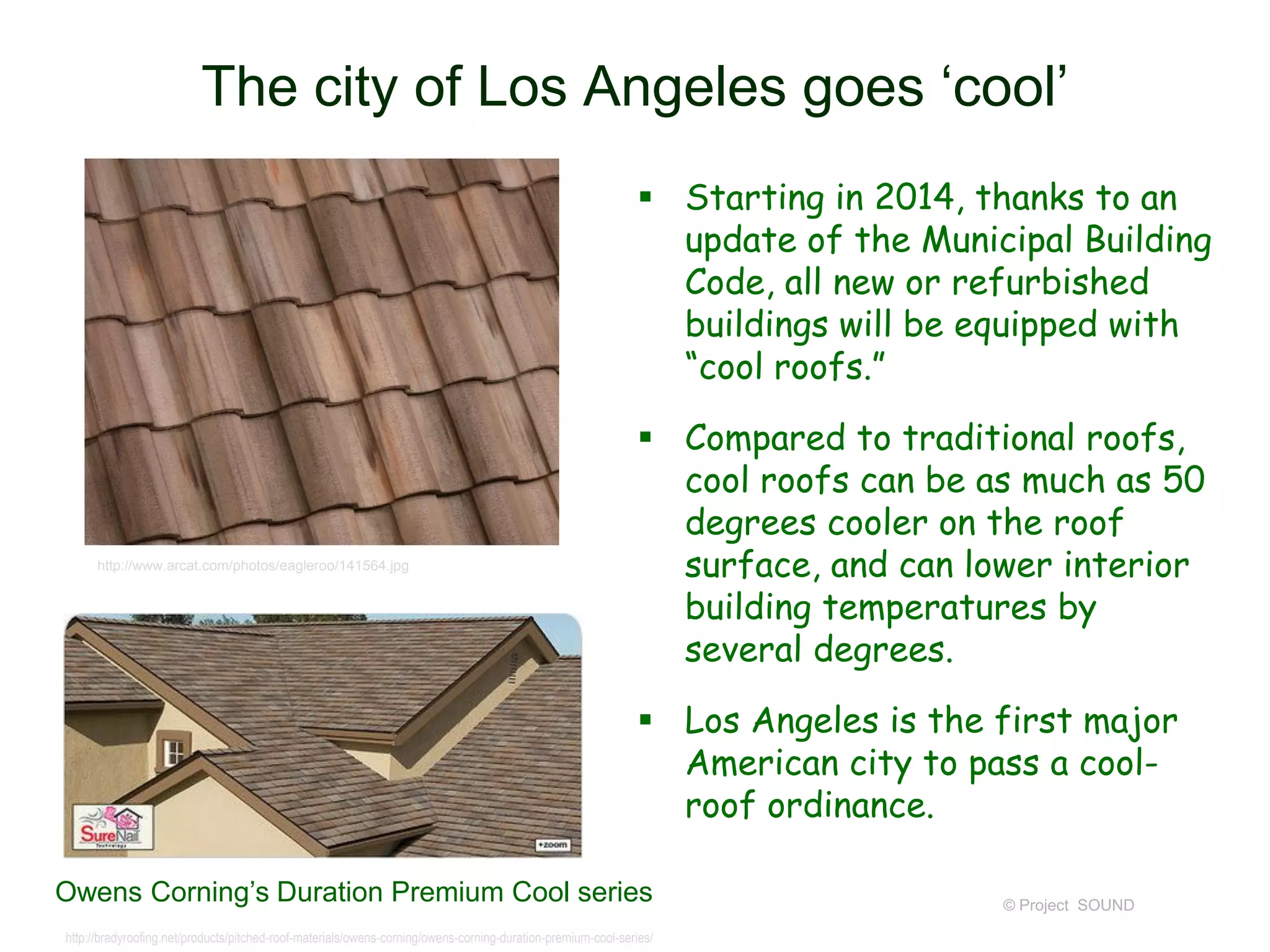 The city of Los Angeles goes ‘cool’
 Starting in 2014, thanks to an
update of the Municipal Building
Code, all new or refurbished
buildings will be equipped with
“cool roofs.”

http://www.arcat.com/photos/eagleroo/141564.jpg

 Compared to traditional roofs,
cool roofs can be as much as 50
degrees cooler on the roof
surface, and can lower interior
building temperatures by
several degrees.
 Los Angeles is the first major
American city to pass a coolroof ordinance.

Owens Corning’s Duration Premium Cool series
http://bradyroofing.net/products/pitched-roof-materials/owens-corning/owens-corning-duration-premium-cool-series/

© Project SOUND

 