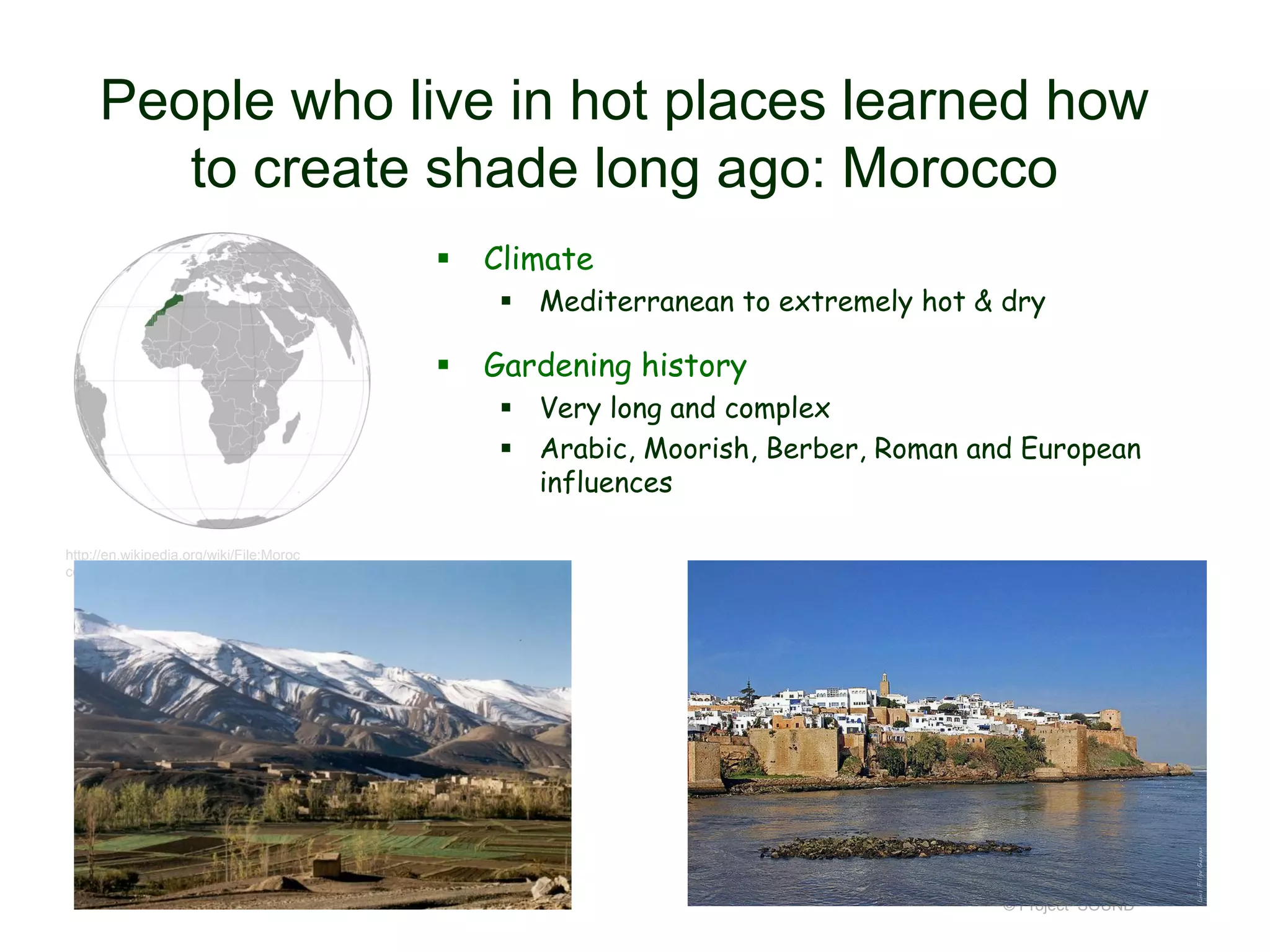 People who live in hot places learned how
to create shade long ago: Morocco


Climate
 Mediterranean to extremely hot & dry



Gardening history
 Very long and complex
 Arabic, Moorish, Berber, Roman and European
influences

http://en.wikipedia.org/wiki/File:Moroc
co_(orthographic_projection).svg

© Project SOUND

 