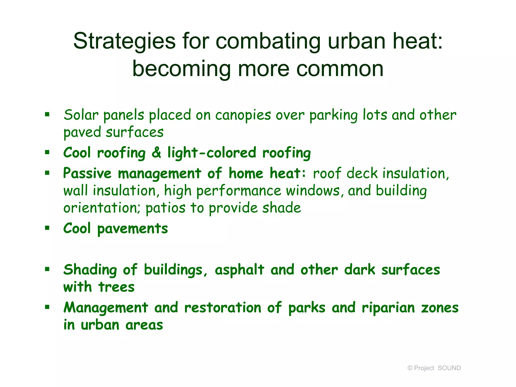 Strategies for combating urban heat:
becoming more common
 Solar panels placed on canopies over parking lots and other
paved surfaces
 Cool roofing & light-colored roofing
 Passive management of home heat: roof deck insulation,
wall insulation, high performance windows, and building
orientation; patios to provide shade
 Cool pavements
 Shading of buildings, asphalt and other dark surfaces
with trees
 Management and restoration of parks and riparian zones
in urban areas
© Project SOUND

 