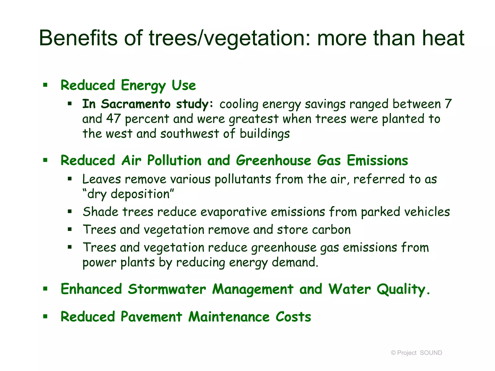 Benefits of trees/vegetation: more than heat
 Reduced Energy Use
 In Sacramento study: cooling energy savings ranged between 7
and 47 percent and were greatest when trees were planted to
the west and southwest of buildings

 Reduced Air Pollution and Greenhouse Gas Emissions
 Leaves remove various pollutants from the air, referred to as
“dry deposition”
 Shade trees reduce evaporative emissions from parked vehicles
 Trees and vegetation remove and store carbon
 Trees and vegetation reduce greenhouse gas emissions from
power plants by reducing energy demand.

 Enhanced Stormwater Management and Water Quality.
 Reduced Pavement Maintenance Costs
© Project SOUND

 