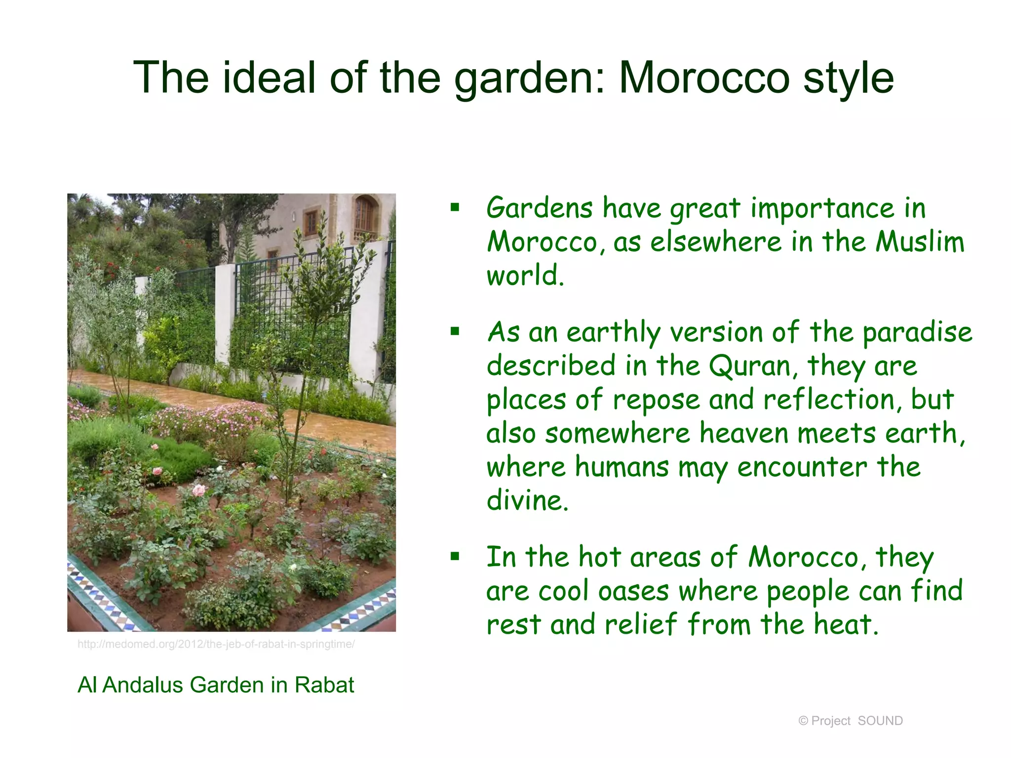 The ideal of the garden: Morocco style
 Gardens have great importance in
Morocco, as elsewhere in the Muslim
world.

 As an earthly version of the paradise
described in the Quran, they are
places of repose and reflection, but
also somewhere heaven meets earth,
where humans may encounter the
divine.

http://medomed.org/2012/the-jeb-of-rabat-in-springtime/

 In the hot areas of Morocco, they
are cool oases where people can find
rest and relief from the heat.

Al Andalus Garden in Rabat
© Project SOUND

 