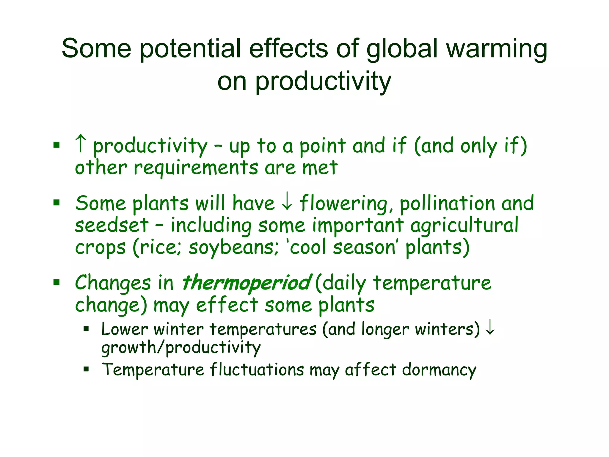 Some potential effects of global warming
on productivity
  productivity – up to a point and if (and only if)
other requirements are met

 Some plants will have  flowering, pollination and
seedset – including some important agricultural
crops (rice; soybeans; ‘cool season’ plants)
 Changes in thermoperiod (daily temperature
change) may effect some plants

 Lower winter temperatures (and longer winters) 
growth/productivity
 Temperature fluctuations may affect dormancy

 