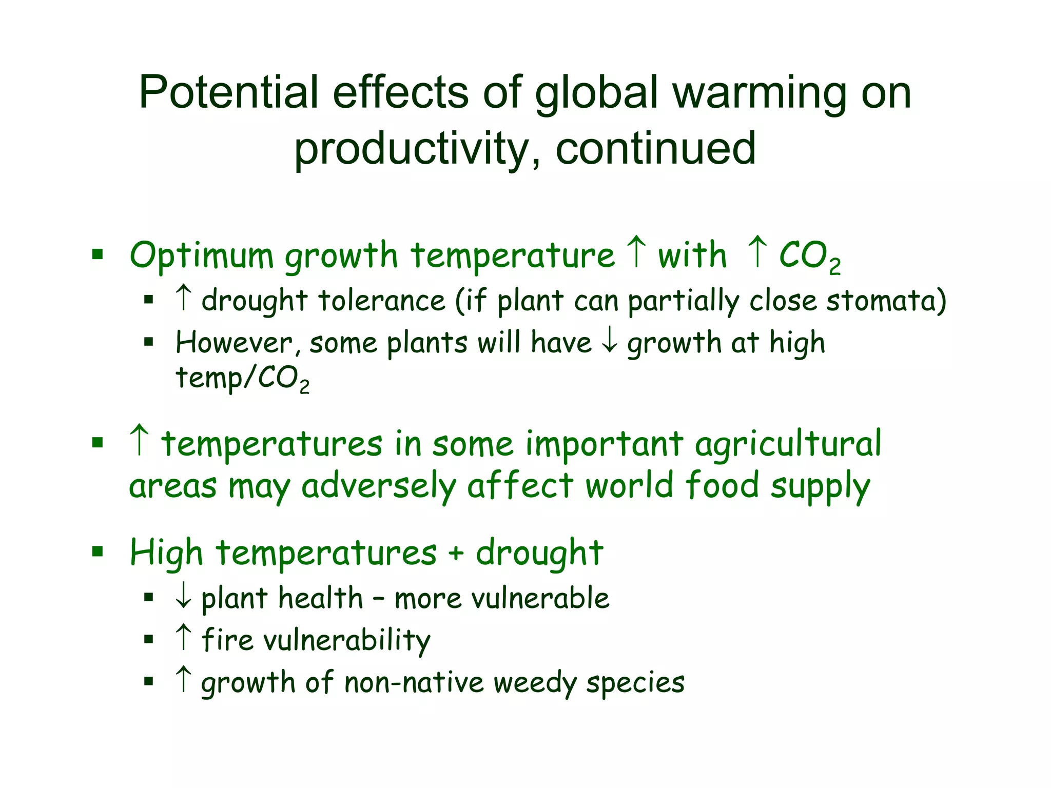 Potential effects of global warming on
productivity, continued
 Optimum growth temperature  with  CO2

  drought tolerance (if plant can partially close stomata)
 However, some plants will have  growth at high
temp/CO2

  temperatures in some important agricultural
areas may adversely affect world food supply
 High temperatures + drought
  plant health – more vulnerable
  fire vulnerability
  growth of non-native weedy species

 