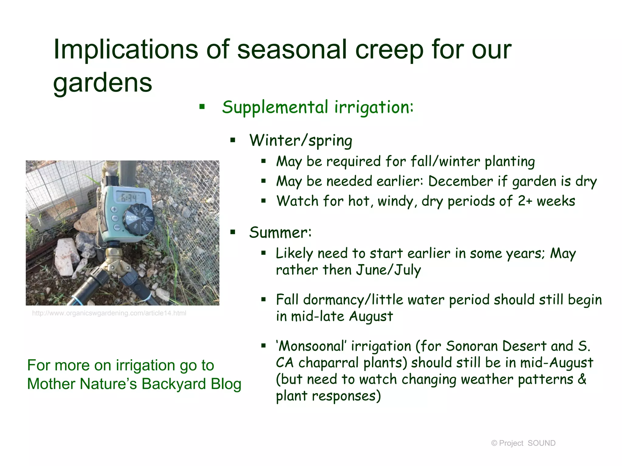 Implications of seasonal creep for our
gardens
 Supplemental irrigation:
 Winter/spring
 May be required for fall/winter planting
 May be needed earlier: December if garden is dry
 Watch for hot, windy, dry periods of 2+ weeks

 Summer:
 Likely need to start earlier in some years; May
rather then June/July
http://www.organicswgardening.com/article14.html

For more on irrigation go to
Mother Nature’s Backyard Blog

 Fall dormancy/little water period should still begin
in mid-late August

 ‘Monsoonal’ irrigation (for Sonoran Desert and S.
CA chaparral plants) should still be in mid-August
(but need to watch changing weather patterns &
plant responses)

© Project SOUND

 